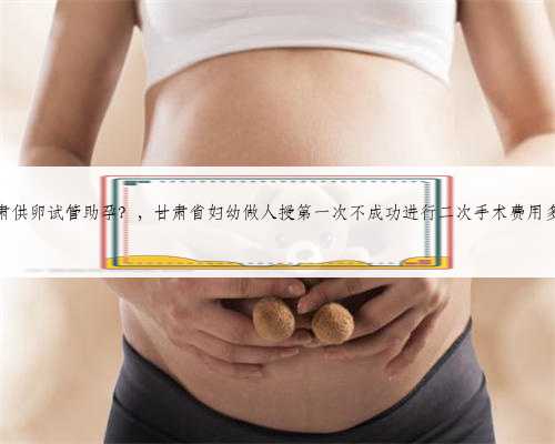 甘肃供卵试管助孕？，甘肃省妇幼做人授第一次不成功进行二次手术费用多少